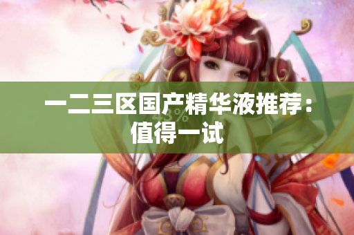 一二三区国产精华液推荐：值得一试
