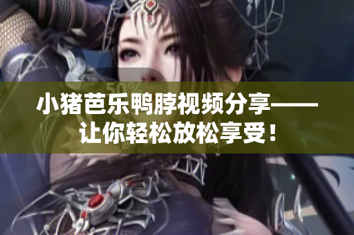 小猪芭乐鸭脖视频分享——让你轻松放松享受！