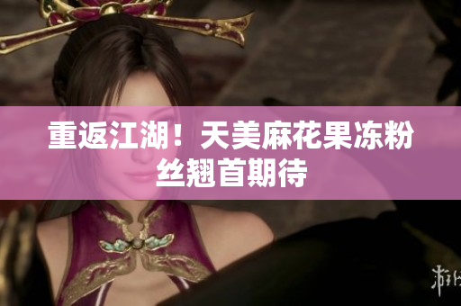 重返江湖！天美麻花果冻粉丝翘首期待