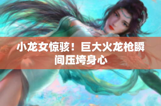 小龙女惊骇！巨大火龙枪瞬间压垮身心