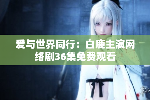 爱与世界同行：白鹿主演网络剧36集免费观看