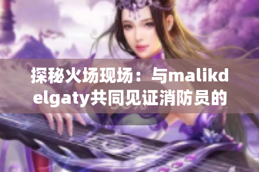 探秘火场现场：与malikdelgaty共同见证消防员的英勇救援