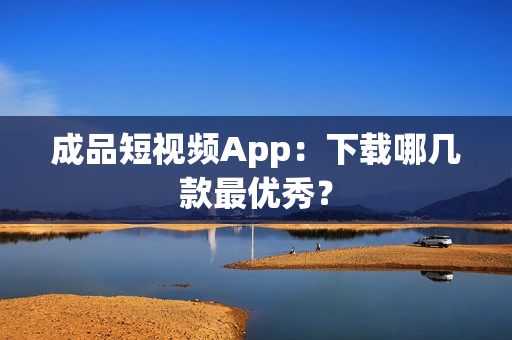成品短视频App：下载哪几款最优秀？