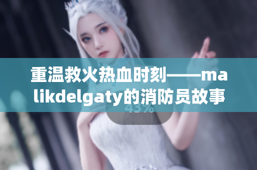 重温救火热血时刻——malikdelgaty的消防员故事