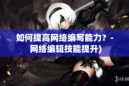 如何提高网络编写能力？- 网络编辑技能提升)