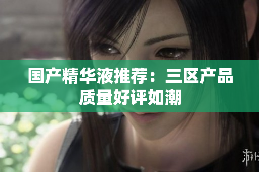 国产精华液推荐：三区产品质量好评如潮