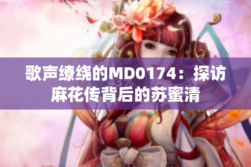 歌声缭绕的MD0174：探访麻花传背后的苏蜜清