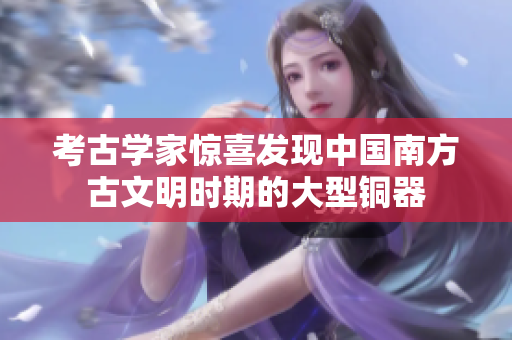 考古学家惊喜发现中国南方古文明时期的大型铜器