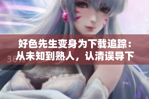 好色先生变身为下载追踪：从未知到熟人，认清误导下载的骗局！