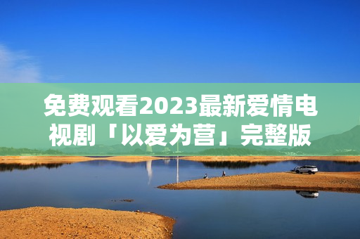 免费观看2023最新爱情电视剧「以爱为营」完整版