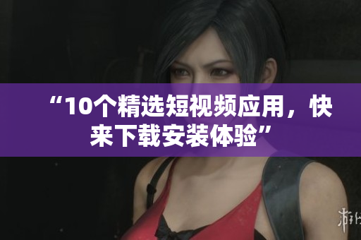 “10个精选短视频应用，快来下载安装体验”