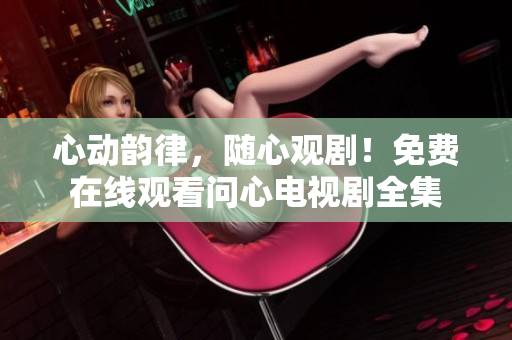 心动韵律，随心观剧！免费在线观看问心电视剧全集