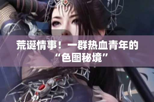 荒诞情事！一群热血青年的“色图秘境”