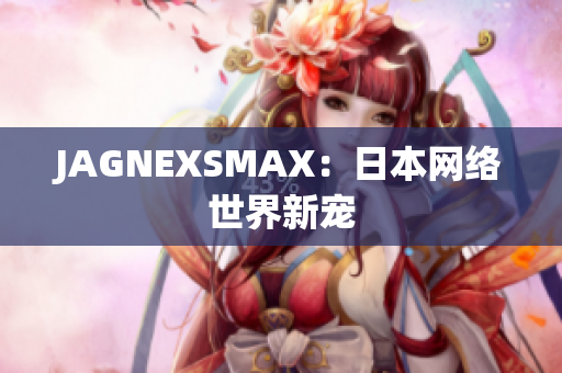 JAGNEXSMAX：日本网络世界新宠