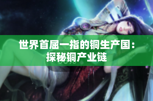 世界首屈一指的铜生产国：探秘铜产业链
