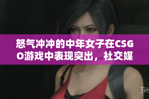 怒气冲冲的中年女子在CSGO游戏中表现突出，社交媒体上引发热议