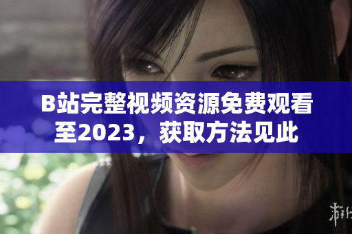 B站完整视频资源免费观看至2023，获取方法见此