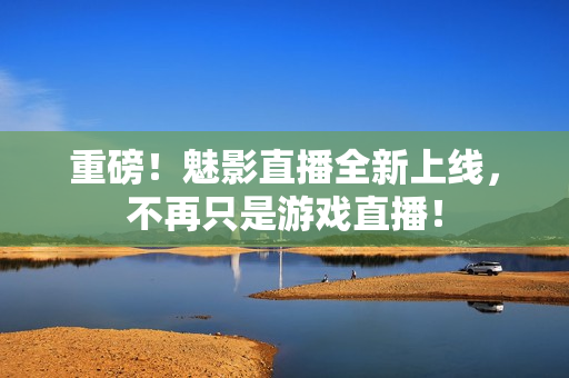 重磅！魅影直播全新上线，不再只是游戏直播！
