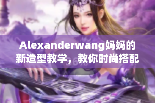 Alexanderwang妈妈的新造型教学，教你时尚搭配不败！