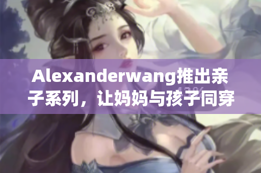 Alexanderwang推出亲子系列，让妈妈与孩子同穿时尚新品！