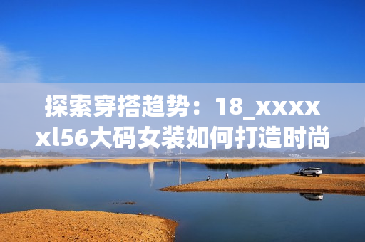 探索穿搭趋势：18_xxxxxl56大码女装如何打造时尚风格