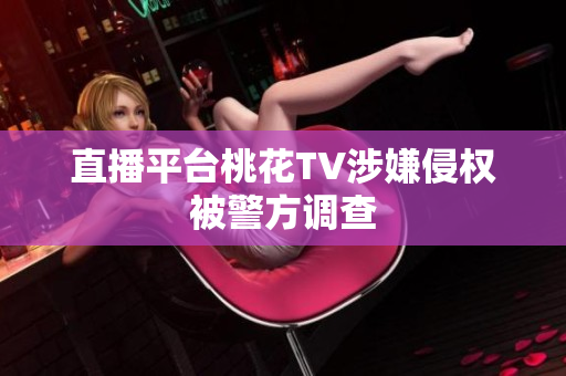 直播平台桃花TV涉嫌侵权被警方调查
