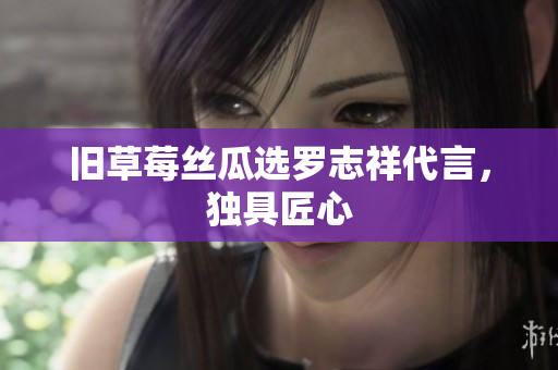 旧草莓丝瓜选罗志祥代言，独具匠心