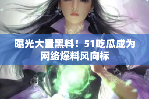 曝光大量黑料！51吃瓜成为网络爆料风向标