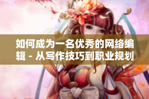 如何成为一名优秀的网络编辑 - 从写作技巧到职业规划