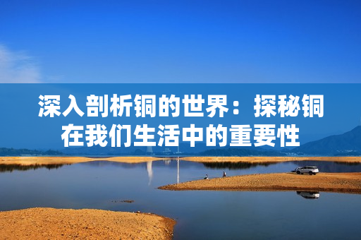 深入剖析铜的世界：探秘铜在我们生活中的重要性