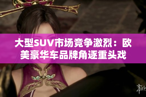 大型SUV市场竞争激烈：欧美豪华车品牌角逐重头戏