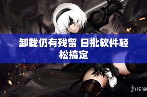 卸载仍有残留 日批软件轻松搞定