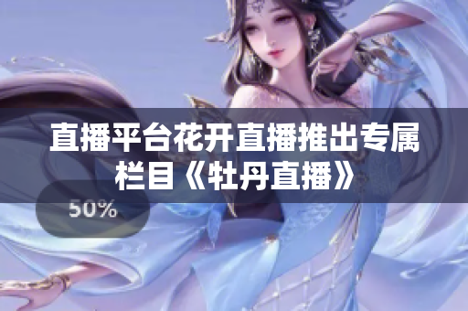 直播平台花开直播推出专属栏目《牡丹直播》