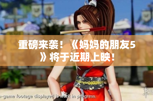 重磅来袭！《妈妈的朋友5》将于近期上映！