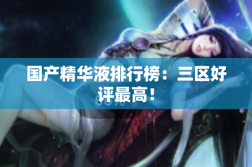 国产精华液排行榜：三区好评最高！