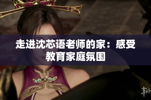 走进沈芯语老师的家：感受教育家庭氛围
