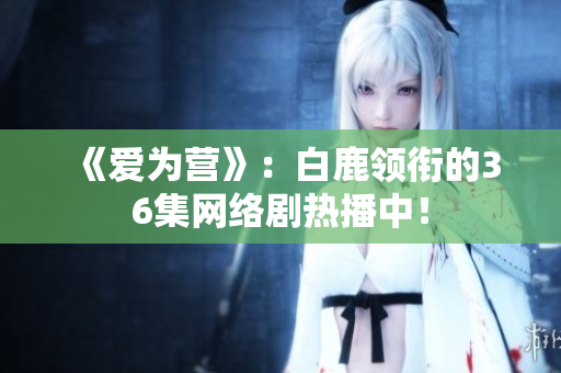《爱为营》：白鹿领衔的36集网络剧热播中！