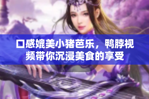 口感媲美小猪芭乐，鸭脖视频带你沉浸美食的享受