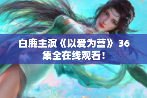 白鹿主演《以爱为营》 36集全在线观看！