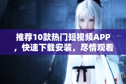 推荐10款热门短视频APP，快速下载安装，尽情观看！