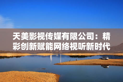 天美影视传媒有限公司：精彩创新赋能网络视听新时代