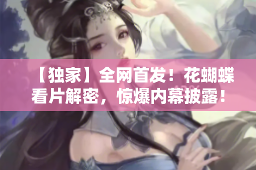 【独家】全网首发！花蝴蝶看片解密，惊爆内幕披露！
