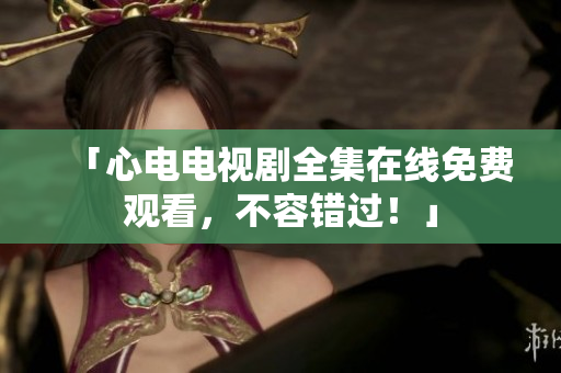 「心电电视剧全集在线免费观看，不容错过！」