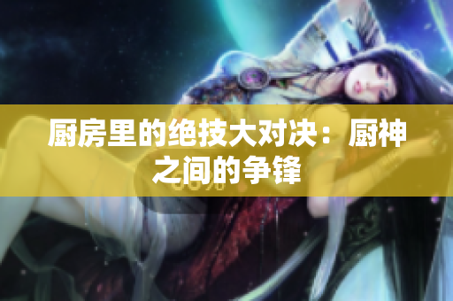 厨房里的绝技大对决：厨神之间的争锋