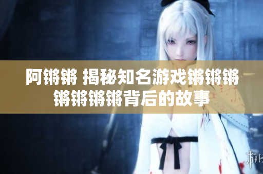 阿锵锵 揭秘知名游戏锵锵锵锵锵锵锵背后的故事