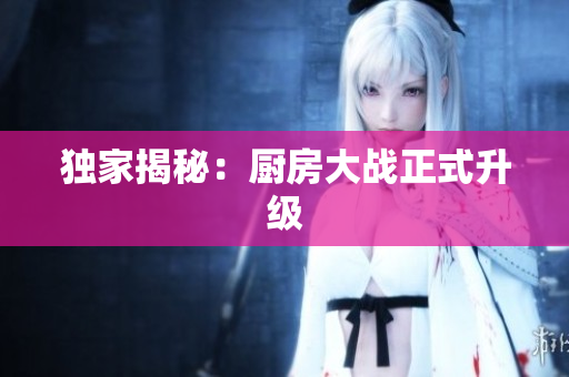 独家揭秘：厨房大战正式升级