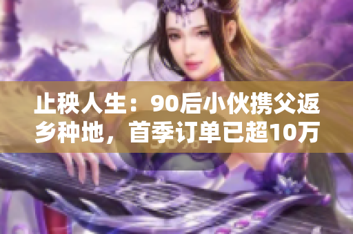 止秧人生：90后小伙携父返乡种地，首季订单已超10万元！