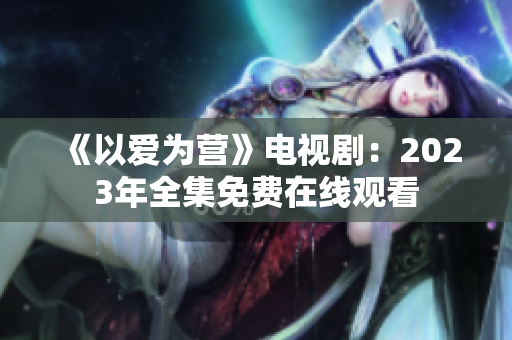 《以爱为营》电视剧：2023年全集免费在线观看