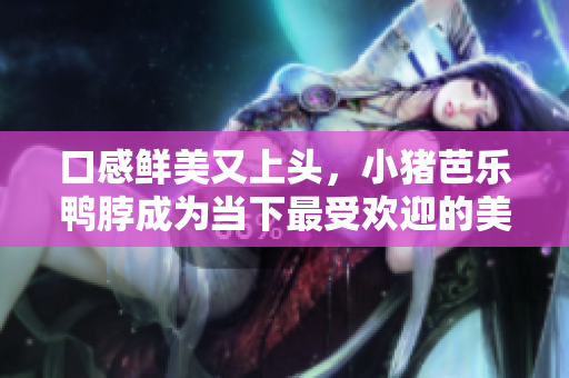 口感鲜美又上头，小猪芭乐鸭脖成为当下最受欢迎的美食