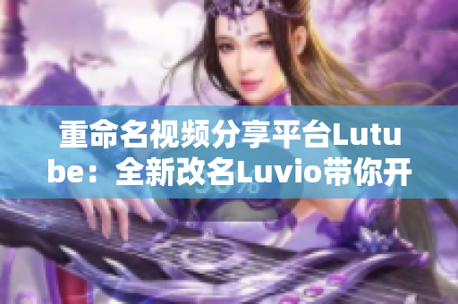 重命名视频分享平台Lutube：全新改名Luvio带你开启玩转网络的新时代！